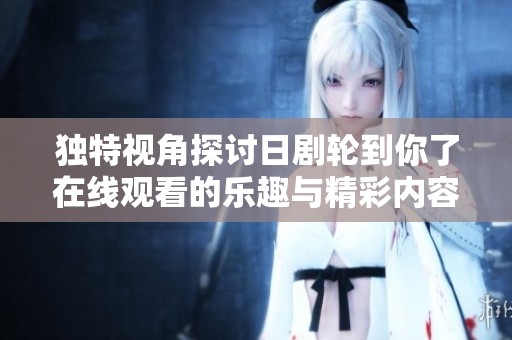 独特视角探讨日剧轮到你了在线观看的乐趣与精彩内容解析