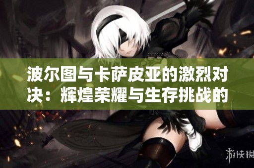 波尔图与卡萨皮亚的激烈对决：辉煌荣耀与生存挑战的终极较量
