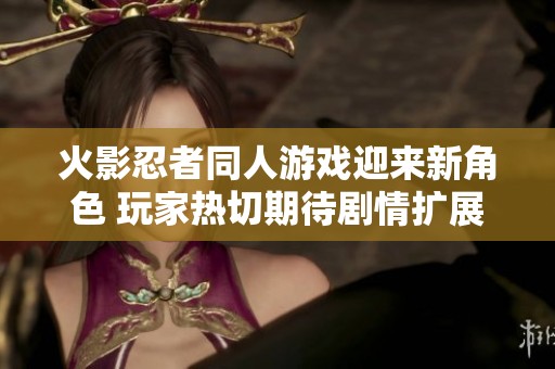 火影忍者同人游戏迎来新角色 玩家热切期待剧情扩展与战斗体验的革新