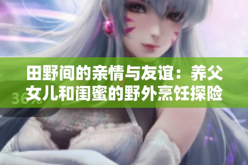田野间的亲情与友谊：养父女儿和闺蜜的野外烹饪探险记
