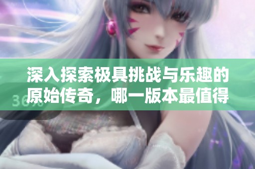 深入探索极具挑战与乐趣的原始传奇，哪一版本最值得玩家认真体验呢