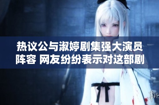 热议公与淑婷剧集强大演员阵容 网友纷纷表示对这部剧十分期待
