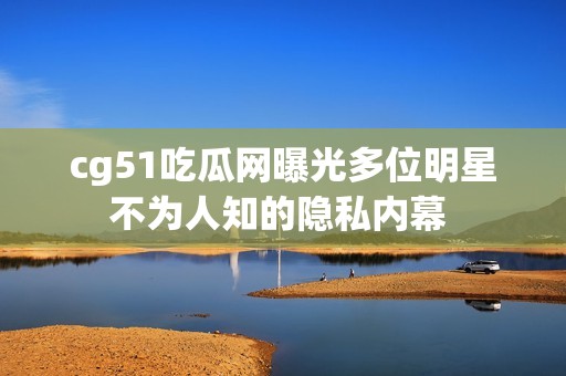 cg51吃瓜网曝光多位明星不为人知的隐私内幕 