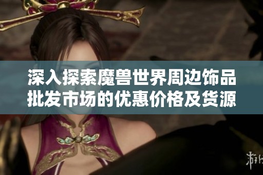 深入探索魔兽世界周边饰品批发市场的优惠价格及货源信息揭秘