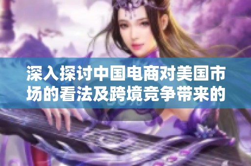 深入探讨中国电商对美国市场的看法及跨境竞争带来的行业新趋势解析
