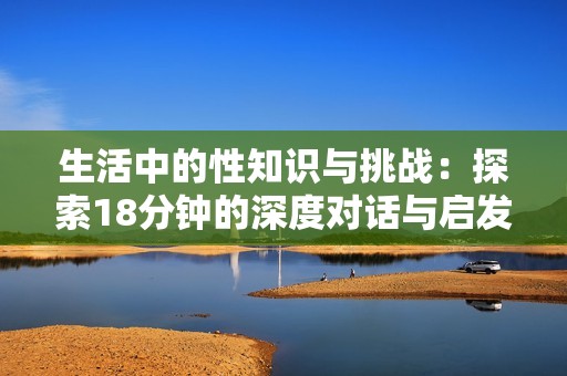 生活中的性知识与挑战：探索18分钟的深度对话与启发
