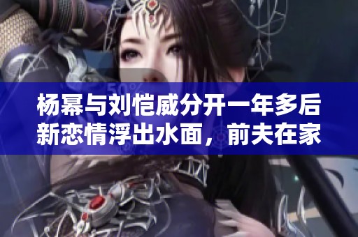 杨幂与刘恺威分开一年多后新恋情浮出水面，前夫在家照顾孩子的温馨生活引关注