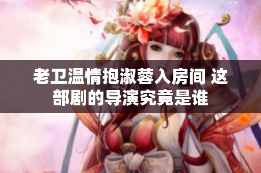 老卫温情抱淑蓉入房间 这部剧的导演究竟是谁