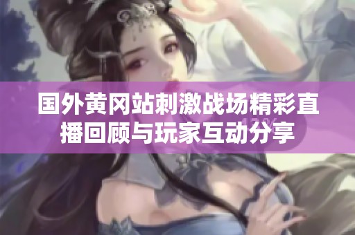 国外黄冈站刺激战场精彩直播回顾与玩家互动分享