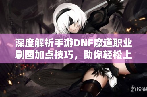 深度解析手游DNF魔道职业刷图加点技巧，助你轻松上手挑战各大副本