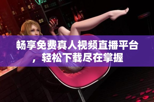 畅享免费真人视频直播平台，轻松下载尽在掌握