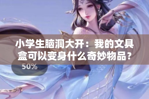 小学生脑洞大开：我的文具盒可以变身什么奇妙物品？一起来揭秘吧！