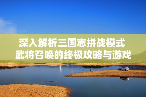 深入解析三国志拼战模式 武将召唤的终极攻略与游戏技巧分享