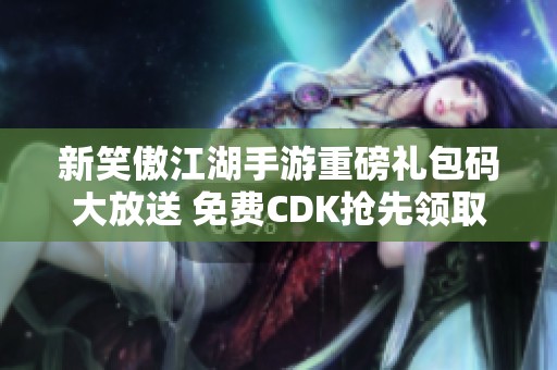 新笑傲江湖手游重磅礼包码大放送 免费CDK抢先领取机会来啦！