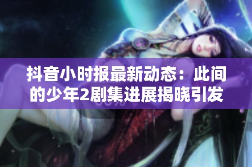 抖音小时报最新动态：此间的少年2剧集进展揭晓引发观众热议