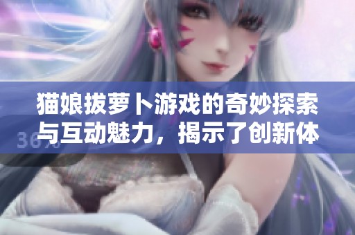 猫娘拔萝卜游戏的奇妙探索与互动魅力，揭示了创新体验的无限可能性