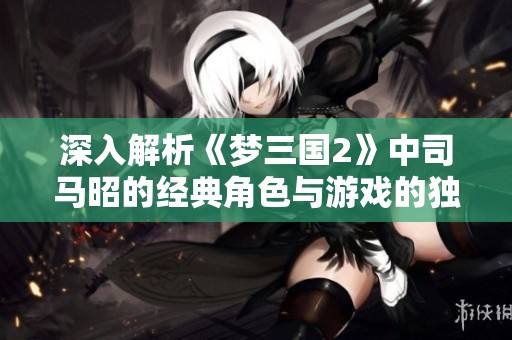深入解析《梦三国2》中司马昭的经典角色与游戏的独特魅力与吸引力