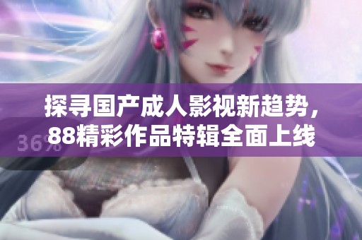 探寻国产成人影视新趋势，88精彩作品特辑全面上线