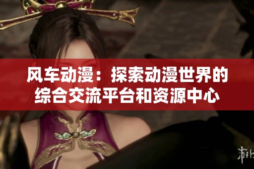 风车动漫：探索动漫世界的综合交流平台和资源中心