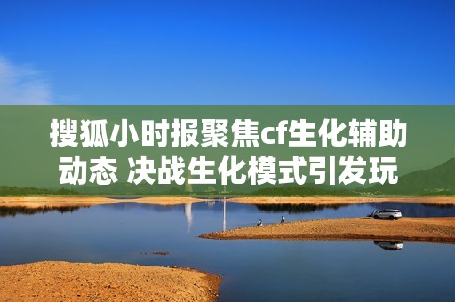 搜狐小时报聚焦cf生化辅助动态 决战生化模式引发玩家热议