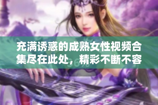 充满诱惑的成熟女性视频合集尽在此处，精彩不断不容错过！
