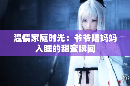 温情家庭时光：爷爷陪妈妈入睡的甜蜜瞬间
