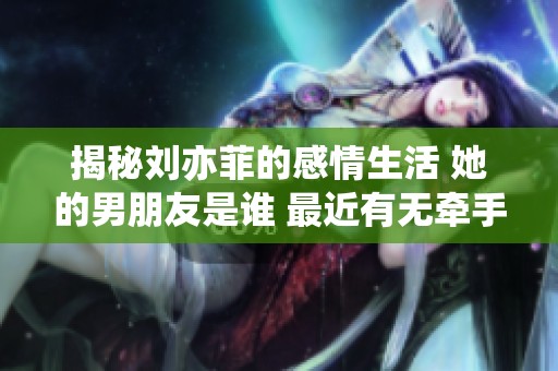 揭秘刘亦菲的感情生活 她的男朋友是谁 最近有无牵手照曝光