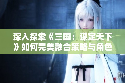 深入探索《三国：谋定天下》如何完美融合策略与角色扮演，引领三国游戏新风潮