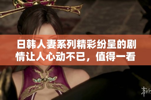 日韩人妻系列精彩纷呈的剧情让人心动不已，值得一看。