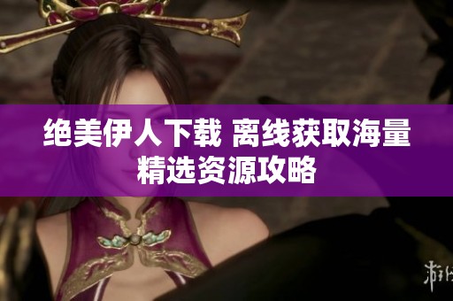 绝美伊人下载 离线获取海量精选资源攻略