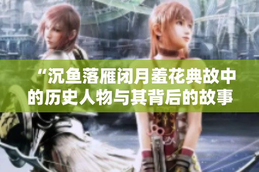 “沉鱼落雁闭月羞花典故中的历史人物与其背后的故事探究”
