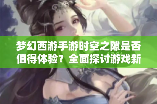 梦幻西游手游时空之隙是否值得体验？全面探讨游戏新内容与魅力因素