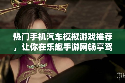 热门手机汽车模拟游戏推荐，让你在乐趣手游网畅享驾驶乐趣和真实体验
