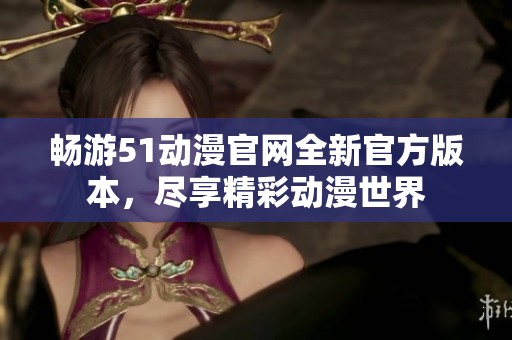 畅游51动漫官网全新官方版本，尽享精彩动漫世界