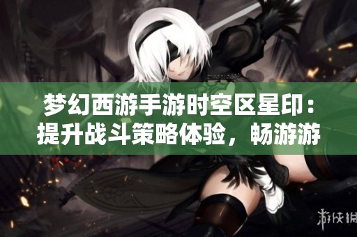 梦幻西游手游时空区星印：提升战斗策略体验，畅游游戏世界的无限乐趣