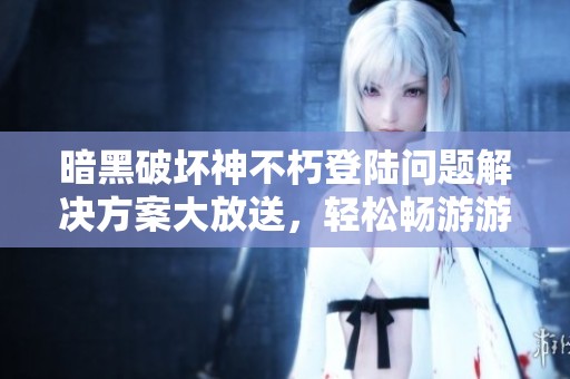 暗黑破坏神不朽登陆问题解决方案大放送，轻松畅游游戏世界的四大攻略
