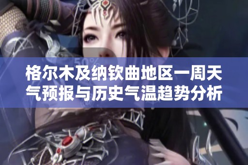 格尔木及纳钦曲地区一周天气预报与历史气温趋势分析，助您规划完美旅行行程