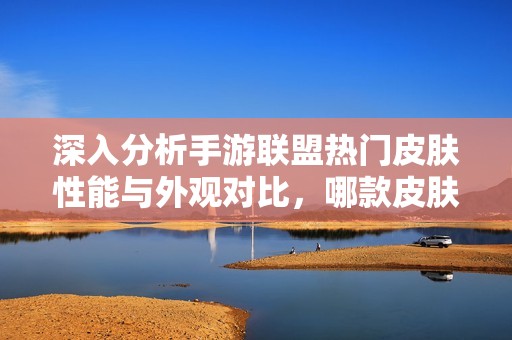 深入分析手游联盟热门皮肤性能与外观对比，哪款皮肤兼具实力与美感成为玩家首选