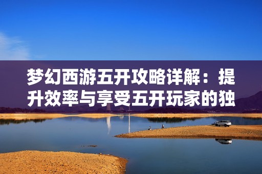 梦幻西游五开攻略详解：提升效率与享受五开玩家的独特福利与技巧分享