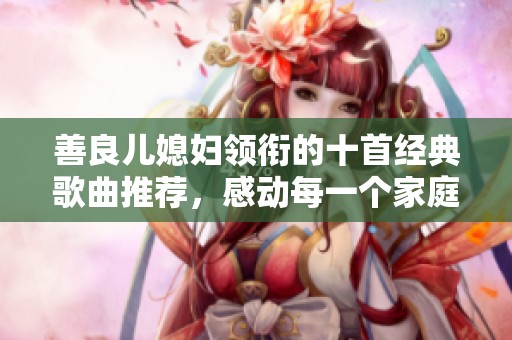 善良儿媳妇领衔的十首经典歌曲推荐，感动每一个家庭瞬间