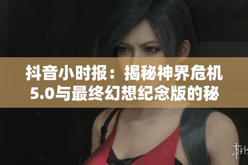 抖音小时报：揭秘神界危机5.0与最终幻想纪念版的秘密内容与精彩细节