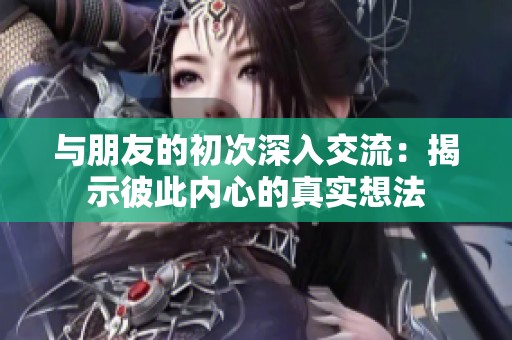 与朋友的初次深入交流：揭示彼此内心的真实想法