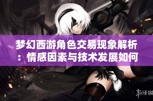 梦幻西游角色交易现象解析：情感因素与技术发展如何推动游戏热潮