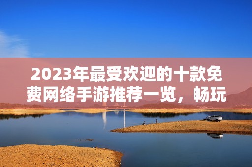 2023年最受欢迎的十款免费网络手游推荐一览，畅玩无压力开启游戏新体验