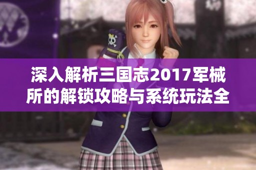 深入解析三国志2017军械所的解锁攻略与系统玩法全方位揭秘