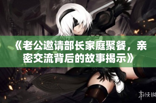 《老公邀请部长家庭聚餐，亲密交流背后的故事揭示》
