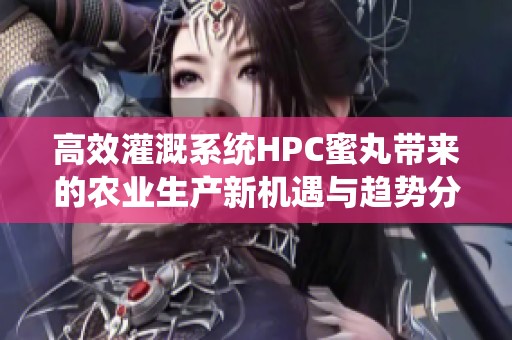 高效灌溉系统HPC蜜丸带来的农业生产新机遇与趋势分析