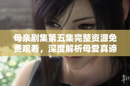 母亲剧集第五集完整资源免费观看，深度解析母爱真谛