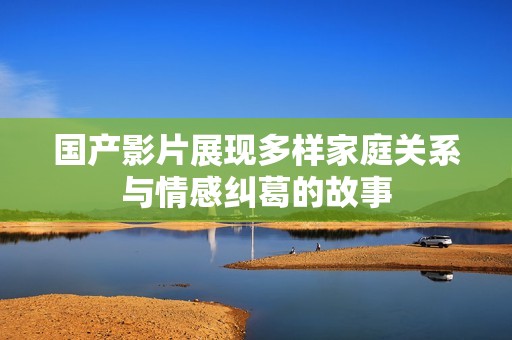 国产影片展现多样家庭关系与情感纠葛的故事