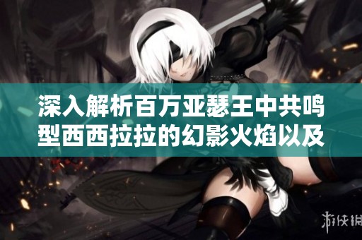 深入解析百万亚瑟王中共鸣型西西拉拉的幻影火焰以及其独特属性解析